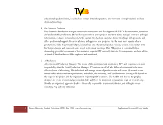 educational speaker/session, keep in close contact with videographers, and represent event production needs in
                    divisional meetings.

                4. Doc-Narrative Production
                   Doc-Narrative Production Manager ensures the maintenance and development of all BTV documentaries, narratives
                   and unclassifiable productions. He/she keeps records of active projects and their status, manages contracts and legal
                   information, evaluates technical needs, helps operate the checkout calendar, forms friendships with projects, and
                   offers professional support. Reviews, advises, and approves new projects. He/she must meet a quota of new
                   productions, write department budgets, host at least one educational speaker/session, keep in close contact with
                   his/her producers, and represent series needs in divisional meetings. This PM position is considerably less
                   demanding given the low amount of doc-narrative requests BTV currently takes in. To compensate, we have a Film-
                   A-Month Club idea that we’d like explored and manifested.

                5. Ad Production
                   Advertisement Production Manager: This is one of the most important positions in BTV, and requires even more
                   responsibility than the Event Production Manager. TV stations run off of ads. Video advertisement is the most
                   effective form of advertising. This individual will manage a team of producers that will create 15 second to one
                   minute video ads for student organizations, individuals, the university, and local businesses. Pricing will depend on
                   the scope of the project and the organization requesting BTV’s services. The Ad PM will also use the graphic
                   designers to create promotional powerpoint slides and flyers for interested organizations to air on browntv.org.
                   Must be an organized, aggressive leader—financially responsible, a systematic thinker, and willing to create
                   something big and very influential.




8   Brown University Student Television (BTV): Box 1930 www.browntv.org                                Applications Reviewed Every Sunday
 