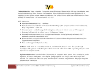 Technical Director- Fourth in command. Oversees and directs effective use of all things having to do with BTV equipment. Must
    gain a thorough knowledge of how to operate BTV’s equipment. Sets up checkout system ensures security and quality care of
    equipment. Oversees checkout calendar, manages locks and codes. The Technical Director and his team will hold instructive classes
    and handle the rental schedule. *This position is taken for 2009-2010

    Specific Responsibilities:
        •    Gain a thorough knowledge of BTV’s equipment.
        •    Build a technical team of individuals who hold a wealth of knowledge in BTV equipment to act as resources to filmmakers.
             Many will specialize in a certain area.
        •    Create and operate a rental scheduling calendar making it easy and secure for students to rent out BTVs equipment.
        •    Design and lead classes with the technical team for BTV Equipment Training.
        •    Create a technical resource packet to give to producers and filmmakers involving specific uses and features of BTV
             Equipment to put in the BTV Production Packet.
        •    Evaluate the status of equipment and work with the Finances Department to build a budget each term determining what
             equipment BTV should purchase.
        •    Make sure the equipment is kept safe and clean.

        Technical Team- Assists the Technical Director with all, but not limited to, the above duties. Must gain a thorough
        knowledge of BTV equipment and checkout system. ALL members of the technical team will be expected to participate in rental
        hours and teach equipment tutorials.

        Equipment Production- Assists the Technical department in the construction of DIY material. This is essentially our guerilla
        department, in charge of making dollies, cranes, tripods, lighting equipment, what have you, out of cheap, easy to attain
        materials. They will also make desks, chairs, props, and other objects as needed by BTV productions. Will propose budget and
        plans and execute it themselves.


9   Brown University Student Television (BTV): Box 1930 www.browntv.org                                Applications Reviewed Every Sunday
 
