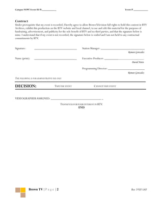 Campus NOW! Event ID #:____________                                                                      Event # ____________



Contract
Under prerequisite that my event is recorded, I hereby agree to allow Brown Television full rights to hold this content in BTV
Archives, exhibit this production on the BTV website and local channel, to use and edit this material for the purposes of
fundraising, advertisement, and publicity for the sole benefit of BTV and no third parties, and that the signature below is
mine. I understand that if my event is not recorded, the signature below is voided and I am not held to any contractual
commitments by BTV.


Signature:        _____________________________                 Station Manager: ______________________________
                                                                                                            Roman Gonzalez

Name (print):     _____________________________                 Executive Producer: ___________________________
                                                                                                               David Notis

                                                                Programming Director: _________________________
                                                                                                           Roman Gonzalez

THE FOLLOWING IS FOR ADMINISTRATIVE USE ONLY

DECISION:                            TAPE THE EVENT                        CANNOT TAPE EVENT



VIDEOGRAPHER ASSIGNED: _________________________________ _
                                           THANK YOU FOR YOUR INTEREST IN BTV.
                                                          END




             Brown TV | P a g e | 2                                                                            Box 1930 SAO
 