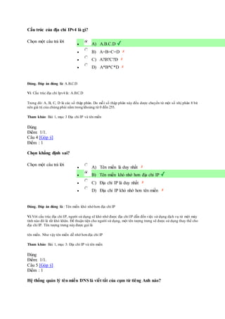 Cấu trúc của địa chỉ IPv4 là gì?
Chọn một câu trả lời
 A) A.B.C.D
 B) A=B=C=D
 C) A?B?C?D
 D) A*B*C*D
Đúng. Đáp án đúng là: A.B.C.D
Vì: Cấu trúc địa chỉ Ipv4 là: A.B.C.D
Trong đó: A, B, C, D là các số thập phân. Do mỗi số thập phân này đều dược chuyển từ một số nhị phân 8 bit
nên giá trị của chúng phải nằm trong khoảng từ 0 đến 255.
Tham khảo: Bài 1, mục 3 Địa chỉ IP và tên miền
Đúng
Điểm: 1/1.
Câu 4 [Góp ý]
Điểm : 1
Chọn khẳng định sai?
Chọn một câu trả lời
 A) Tên miền là duy nhất
 B) Tên miền khó nhớ hơn địa chỉ IP
 C) Địa chỉ IP là duy nhất
 D) Địa chỉ IP khó nhớ hơn tên miền
Đúng. Đáp án đúng là : Tên miền khó nhớ hơn địa chỉ IP
Vì:Với cấu trúc địa chỉ IP, người sử dụng sẽ khó nhớ được địa chỉ IP dẫn đến việc sử dụng dịch vụ từ một máy
tính nào đó là rất khó khǎn. Để thuận tiện cho người sử dụng, một tên tượng trưng sẽ được sử dụng thay thế cho
địa chỉ IP. Tên tượng trưng này được gọi là
tên miền. Như vậy tên miền dễ nhớ hơn địa chỉ IP
Tham khảo: Bài 1, mục 3: Địa chỉ IP và tên miền
Đúng
Điểm: 1/1.
Câu 5 [Góp ý]
Điểm : 1
Hệ thống quản lý tên miền DNS là viết tắt của cụm từ tiêng Anh nào?
 