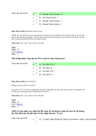 Chọn một câu trả lời
 A) Domain Name System
 B) Dot Name System
 C) Domain Name Science
 D) Domain Npne System
Đúng. Đáp án đúng là: Domain Name System
Vì:Mỗi máy tính khi kết nối vào mạng Internet thì được gán cho một địa chỉ IP xác định. Địa chỉ IP của mỗi
máy là duy nhất. Hệ thống DNS - Domain Name System ra đời nhằmgiúp chuyển đổi từ địa chỉ IP khó nhớ mà
máy sử dụng sang một tên dễ nhớ cho người sử dụng
Tham khảo: Bài 1, mục 3: Địa chỉ IP và tên miền
Đúng
Điểm: 1/1.
Câu 6 [Góp ý]
Điểm : 1
Mỗi số thập phân trong địa chỉ IPv4 có giá trị trong khoảng nào?
Chọn một câu trả lời
 A) Từ 0 đến 255
 B) Từ 0 đến 64
 C) Từ 0 đến 128
 D) Từ 0 đến 32
Đúng. Đáp án đúng là: Từ 0 đến 255
Vì:Cấu trúc địa chỉ IPv4 là: A.B.C.D
Trong đó: A, B, C, D là các số thập phân. Dó mỗi số thập phân này đều dược chuyển từ một số nhị phân 8 bit
nên giá trị của chúng phải nằm trong khoảng từ 0 đến 255.
Tham khảo: Bài 1, mục 3: Địa chỉ IP và tên miền
Đúng
Điểm: 1/1.
Câu 7 [Góp ý]
Điểm : 1
ADSL là công nghệ truy nhập bất đối xứng, tốc độ đường xuống lớn hơn tốc độ đường
lên. Đặc điểm này rất phù hợp với truy nhập Internet. Vì sao?
Chọn một câu trả lời
 A) Vì người dùng thường lấy thông tin từ Internet xuống ít hơn gửi thông
 
