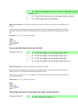  B) Vì người dùng thường lấy thông tin từ Internet xuống nhiều hơn gửi t
Internet.
 C) Vì đó là ý kiến chủ quan của các nhà cung cấp dịch vụ Internet
 D) Vì đó là mong muốn của khách hàng
Đúng. Đáp án đúng là: Vì người dùng thường lấy thông tin từ Internet xuống nhiều hơn gửi thông tin lên
Internet.
Vì:Trong quá trình sử dụng Internet người dùng thường lấy thông tin từ Internet xuống nhiều hơn gửi t hông tin
lên Internet, do đó yêu cầu đặt ra là tốc độ đường truyền dữ liệu xuống cần lớn hơn tốc độ đường truyền dữ liệu
kên.
Tham khảo: Bài 1, mục 1: Khái quát về Internet
Đúng
Điểm: 1/1.
Câu 8 [Góp ý]
Điểm : 1
Internet được hình thành từ dự án nào dưới đây?
Chọn một câu trả lời
 A) Từ một dự án nghiên cứu của Bộ quốc phòng Mỹ
 B) Từ một dự án nghiên cứu của Bộ quốc phòng Anh
 C) Từ một dự án nghiên cứu của Bộ quốc phòng Pháp
 D) Từ một dự án nghiên cứu của Bộ quốc phòng Việt Nam
Đúng. Đáp án đúng là: Từ một dự án nghiên cứu của Bộ quốc phòng Mỹ
Vì:Internet được hình thành từ năm 1969, từ một dự án nghiên cứu của Bộ quốc phòng Mỹ. Lúc đó Internet chỉ
liên kết 4 địa điểm: Viện Nghiên cứu Standford, Trường Đại học tổng
hợp California ở LosAngeles, UC – Santa Barbara và Trường Đại học Tổng hợp Utah. Mạng này được biết đến
dưới cái tên ARPANET
Tham khảo: Bài 1, mục 1: Khái quát về Internet
Đúng
Điểm: 1/1.
Câu 9 [Góp ý]
Điểm : 1
Để khởi động trình duyệt web, bạn nhắp (click) chuột vào biểu tượng nào?
Chọn một câu trả lời
 A) Biểu tượng Internet Explorer
 