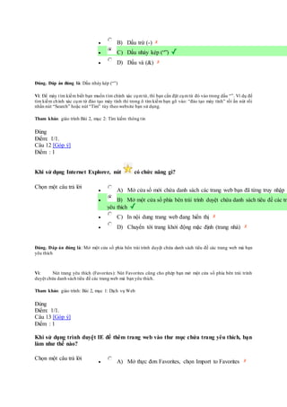 B) Dấu trừ (-)
 C) Dấu nháy kép (“”)
 D) Dấu và (&)
Đúng. Đáp án đúng là: Dấu nháy kép (“”)
Vì: Để máy tìm kiếm biết bạn muốn tìm chính xác cụmtừ, thì bạn cần đặt cụmtừ đó vào trong dấu “”. Ví dụ để
tìm kiếm chính xác cụm từ đào tạo máy tính thì trong ô tìm kiếm bạn gõ vào: “đào tạo máy tính” rồi ấn nút rồi
nhấn nút “Search” hoặc nút “Tìm” tùy theo website bạn sử dụng.
Tham khảo: giáo trình Bài 2, mục 2: Tìm kiếm thông tin
Đúng
Điểm: 1/1.
Câu 12 [Góp ý]
Điểm : 1
Khi sử dụng Internet Explorer, nút có chức năng gì?
Chọn một câu trả lời
 A) Mở cửa sổ mới chứa danh sách các trang web bạn đã từng truy nhập
 B) Mở một cửa sổ phía bên trái trình duyệt chứa danh sách tiêu đề các tra
yêu thích
 C) In nội dung trang web đang hiển thị
 D) Chuyển tới trang khởi động mặc định (trang nhà)
Đúng. Đáp án đúng là: Mở một cửa sổ phía bên trái trình duyệt chứa danh sách tiêu đề các trang web mà bạn
yêu thích
Vì: Nút trang yêu thích (Favorites): Nút Favorites cũng cho phép bạn mở một cửa sổ phía bên trái trình
duyệt chứa danh sách tiêu đề các trang web mà bạn yêu thích.
Tham khảo: giáo trình: Bài 2, mục 1: Dịch vụ Web
Đúng
Điểm: 1/1.
Câu 13 [Góp ý]
Điểm : 1
Khi sử dụng trình duyệt IE để thêm trang web vào thư mục chứa trang yêu thích, bạn
làm như thế nào?
Chọn một câu trả lời
 A) Mở thực đơn Favorites, chọn Import to Favorites
 