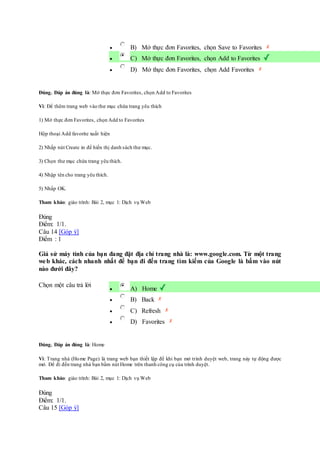  B) Mở thực đơn Favorites, chọn Save to Favorites
 C) Mở thực đơn Favorites, chọn Add to Favorites
 D) Mở thực đơn Favorites, chọn Add Favorites
Đúng. Đáp án đúng là: Mở thực đơn Favorites, chọn Add to Favorites
Vì: Để thêm trang web vào thư mục chứa trang yêu thích
1) Mở thực đơn Favorites, chọn Add to Favorites
Hộp thoại Add favorite xuất hiện
2) Nhấp nút Create in để hiển thị danh sách thư mục.
3) Chọn thư mục chứa trang yêu thích.
4) Nhập tên cho trang yêu thích.
5) Nhấp OK.
Tham khảo: giáo trình: Bài 2, mục 1: Dịch vụ Web
Đúng
Điểm: 1/1.
Câu 14 [Góp ý]
Điểm : 1
Giả sử máy tính của bạn đang đặt địa chỉ trang nhà là: www.google.com. Từ một trang
web khác, cách nhanh nhất để bạn đi đến trang tìm kiếm của Google là bấm vào nút
nào đưới đây?
Chọn một câu trả lời
 A) Home
 B) Back
 C) Refresh
 D) Favorites
Đúng. Đáp án đúng là: Home
Vì: Trang nhà (Home Page) là trang web bạn thiết lập để khi bạn mở trình duyệt web, trang này tự động được
mở. Để đi đến trang nhà bạn bấm nút Home trên thanh công cụ của trình duyệt.
Tham khảo: giáo trình: Bài 2, mục 1: Dịch vụ Web
Đúng
Điểm: 1/1.
Câu 15 [Góp ý]
 
