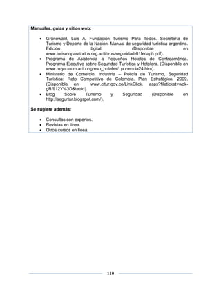 110
Manuales, guías y sitios web:
 Grünewald, Luis A. Fundación Turismo Para Todos. Secretaría de
Turismo y Deporte de la Nación. Manual de seguridad turística argentino.
Edición digital. (Disponible en
www.turismoparatodos.org.ar/libros/seguridad-01fecaph.pdf).
 Programa de Asistencia a Pequeños Hoteles de Centroamérica.
Programa Ejecutivo sobre Seguridad Turística y Hotelera. (Disponible en
www.m-y-c.com.ar/congreso_hoteles/ ponencia24.htm).
 Ministerio de Comercio, Industria – Policía de Turismo, Seguridad
Turística: Reto Competitivo de Colombia. Plan Estratégico. 2009.
(Disponible en www.citur.gov.co/LinkClick. aspx?fileticket=wok-
gRf912Y%3D&tabid).
 Blog Sobre Turismo y Seguridad (Disponible en
http://segurtur.blogspot.com/).
Se sugiere además:
 Consultas con expertos.
 Revistas en línea.
 Otros cursos en línea.
 