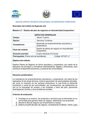 272
BACHILLERATO TÉCNICO VOCACIONAL EN SERVICIOS TURÍSTICOS
Descriptor del módulo de Segundo año
Módulo 2.7: “Diseño del plan de negocios en Asociatividad Cooperativa”.
ASPECTOS GENERALES
Campo: Sector Turismo
Opción: Servicios Turísticos
Competencia:
Desarrollo de emprendimientos asociativos y
cooperativos.
Título del módulo:
Diseño de planes de negocio en Asociatividad
Cooperativa.
Duración prevista: Cuatro semanas (72 horas)
Prerrequisito: Primer año de bachillerato Código: BTVST 2.7
Objetivo del módulo:
Diseñar Planes de Negocio en forma asociativa y cooperativa, por medio de la
aplicación de principios y normativas administrativas, legales y financieras, para
contribuir al desarrollo económico y social de las comunidades.
Situación problemática:
La inexistencia de emprendimientos asociativos y cooperativos, por parte de los
egresados de las áreas técnicas, limita la generación de oportunidades laborales,
así como su inserción en los sectores productivos, lo cual limita el desarrollo
económico y social de las comunidades, por consecuencia, las poblaciones se
ven en la necesidad de emigrar a las ciudades y fuera del país, generando
desintegración familiar y otros problemas sociales.
Criterios de evaluación
1. Investiga en su entorno, los productos o servicios que se demandan en su
comunidad para generar ideas de negocio, elaborando una propuesta.
2. Decide la idea de negocio que emprenderá su equipo.
3. Elabora el perfil del plan de negocio, considerando la Misión, Visión y giro
 