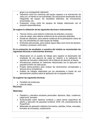 323
grupo y su consiguiente valoración.
 Valoración entre los miembros del equipo respecto a la intervención de
cada uno, el interés en las actividades, las actuaciones destacadas de los
integrantes del equipo, los resultados obtenidos, las innovaciones
encontradas, etc.
 Evaluación mutua entre los equipos de trabajo relacionado con el
proyecto desarrollándose.
Se sugiere la utilización de las siguientes técnicas e instrumentos:
 Técnica rúbrica, para obtener evidencias de actitudes y proceso.
 Lista de cotejo, para obtener evidencia de los productos obtenidos.
 Escala de valoración, para obtener evidencia de la participación activa de
las y los estudiantes en cada equipo de trabajo,
 Entrevista estructurada, para evaluar logros tales como toma de decisión,
iniciativa y procesos, entre otros.
En la evaluación de resultados o sumativa del módulo se recomiendan las
siguientes técnicas e instrumentos diversos:
 Observación en un puesto de trabajo para registrar el desempeño del
empleado de una agencia de viajes en relación a la realización de
reportes de mercado y elaboración de la bitácora de atención al cliente.
 Simulaciones prácticas en exteriores relacionadas con la ejecución del
paquete turístico de cada grupo.
 Prueba teórico-práctica para evaluar las dimensiones conceptuales y
teóricas de la competencia.
 Análisis de trabajos elaborados por los estudiantes a través de una
demostración práctica sobre la aplicación de un paquete turístico.
Se sugieren las siguientes técnicas:
 Portafolio de evidencias.
 Lista de cotejo.
Recursos
Materiales:
 Papelería y utensilios escolares personales: lapiceros, lápiz, cuadernos,
papel bond, borrador.
 Audiovisuales sobre destinos turísticos y sobre temas específicos de
diseño y ejecución de paquetes turísticos: DVD, CD, presentaciones de
PowerPoint.
 Materiales de aplicación didáctica formularios, planillas, fichas, manuales,
formatos de encuestas, cuestionarios.
 