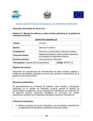 326
BACHILLERATO TÉCNICO VOCACIONAL EN SERVICIOS TURÍSTICOS
Descriptor del módulo de Tercer año
Módulo 3.2 “Manejo de software y redes sociales aplicativas en la gestión de
empresas turísticas”
ASPECTOS GENERALES
Campo: Turismo
Opción: Servicios Turísticos
Competencia: Promover y comercializar productos turísticos.
Título del módulo:
Manejo de software y redes sociales aplicativas
en la gestión de empresas turísticas.
Duración prevista: Cinco semanas (150 horas)
Prerrequisito: Segundo año de bachillerato. Código: BTVST 3.2
Objetivo del módulo:
Desarrollar las competencias de administración de redes sociales, software y
programas tecnológicos aplicadas al turismo que permitan la optimización de la
gestión de servicios turísticos
Situación problemática:
El desconocimiento en el Manejo de software, redes sociales y tecnologías
aplicativas en la gestión de empresas turísticas genera la pérdida de
oportunidades de negocios y como consecuencia insatisfacción en la atención de
la demanda turística, deficientes estrategias de promoción por medios
electrónicos, limitando así el desarrollo empresarial nacional e internacional.
Criterios de evaluación:
1. Elabora inventario del equipo informático y las tecnologías, especificando
la capacidad de los equipos y el software con los que cuenta.
 
