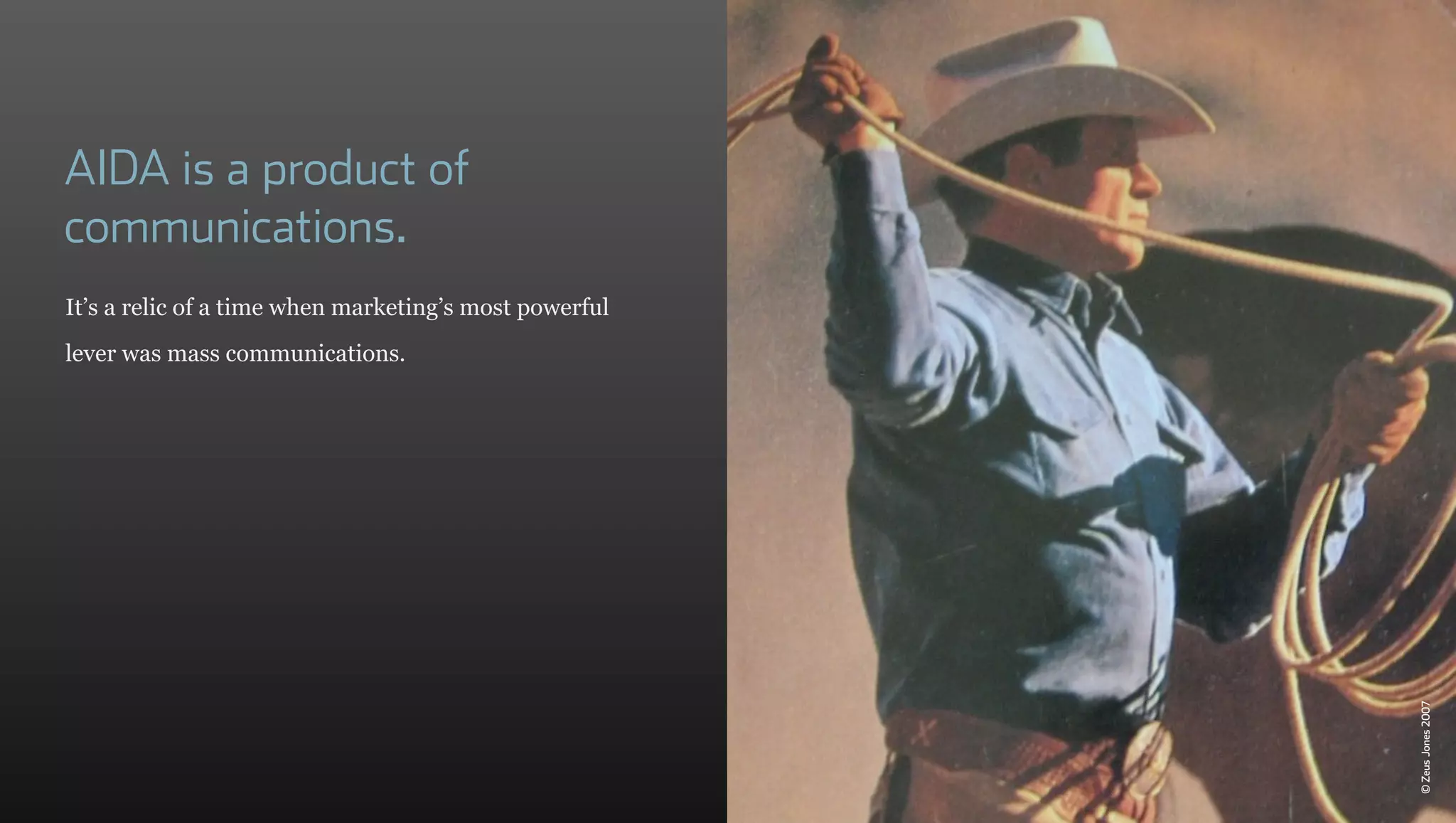 AIDA is a product of
communications.
It’s a relic of a time when marketing’s most powerful
lever was mass communications.




                                                        © Zeus Jones 2007
 