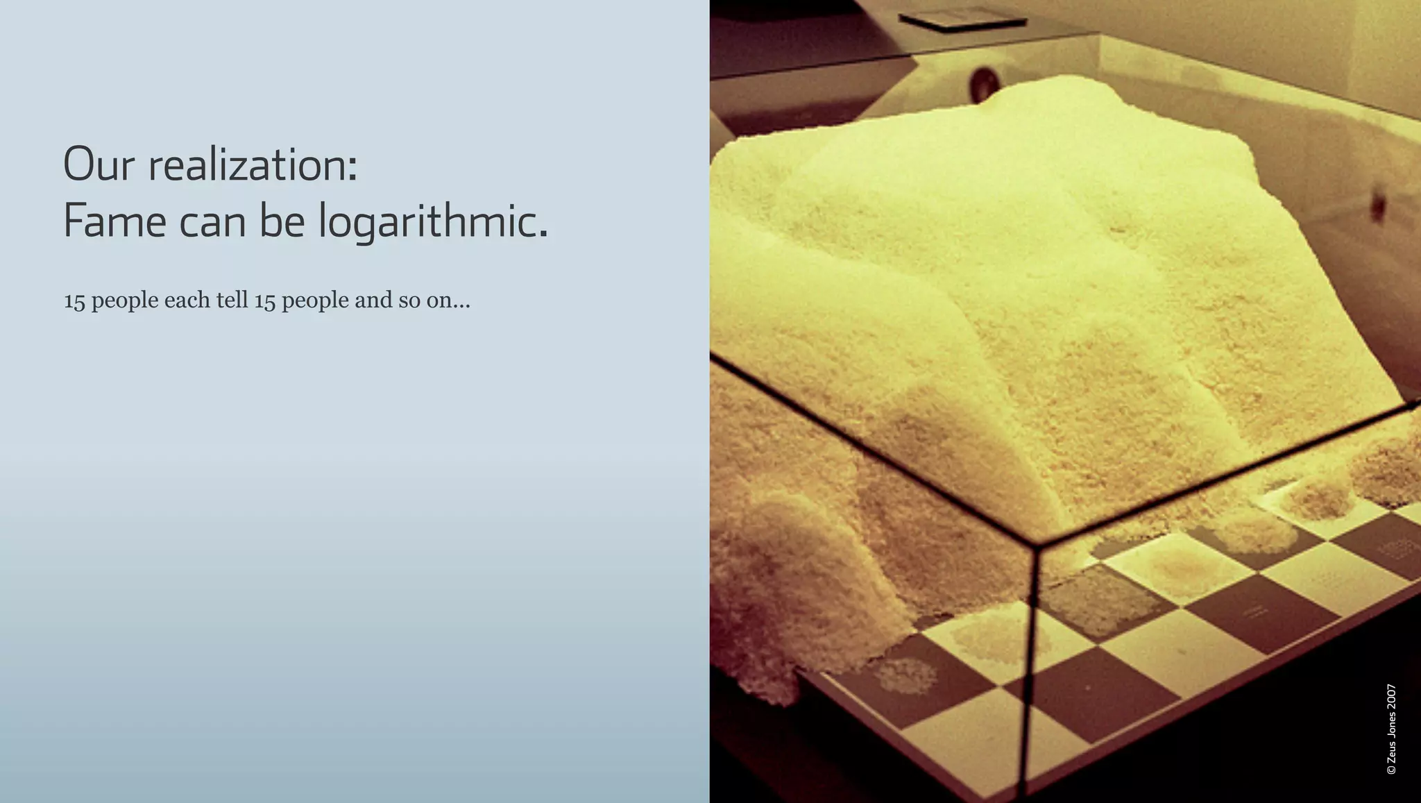 Our realization:
Fame can be logarithmic.
15 people each tell 15 people and so on...




                                             © Zeus Jones 2007
 