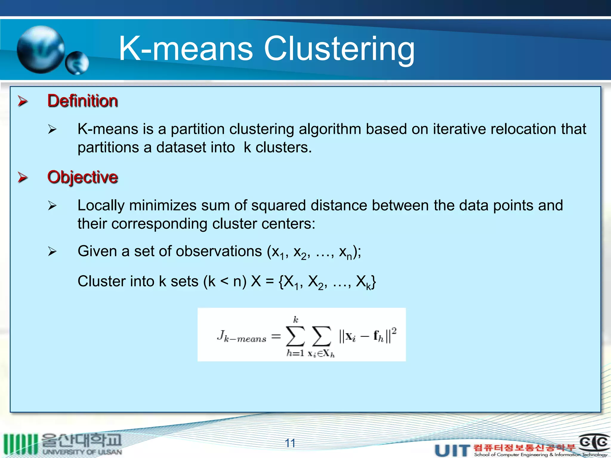 K-means Clustering
11
 Definition
 K-means is a partition clustering algorithm based on iterative relocation that
partitions a dataset into k clusters.
 Objective
 Locally minimizes sum of squared distance between the data points and
their corresponding cluster centers:
 Given a set of observations (x1, x2, …, xn);
Cluster into k sets (k < n) X = {X1, X2, …, Xk}
 
