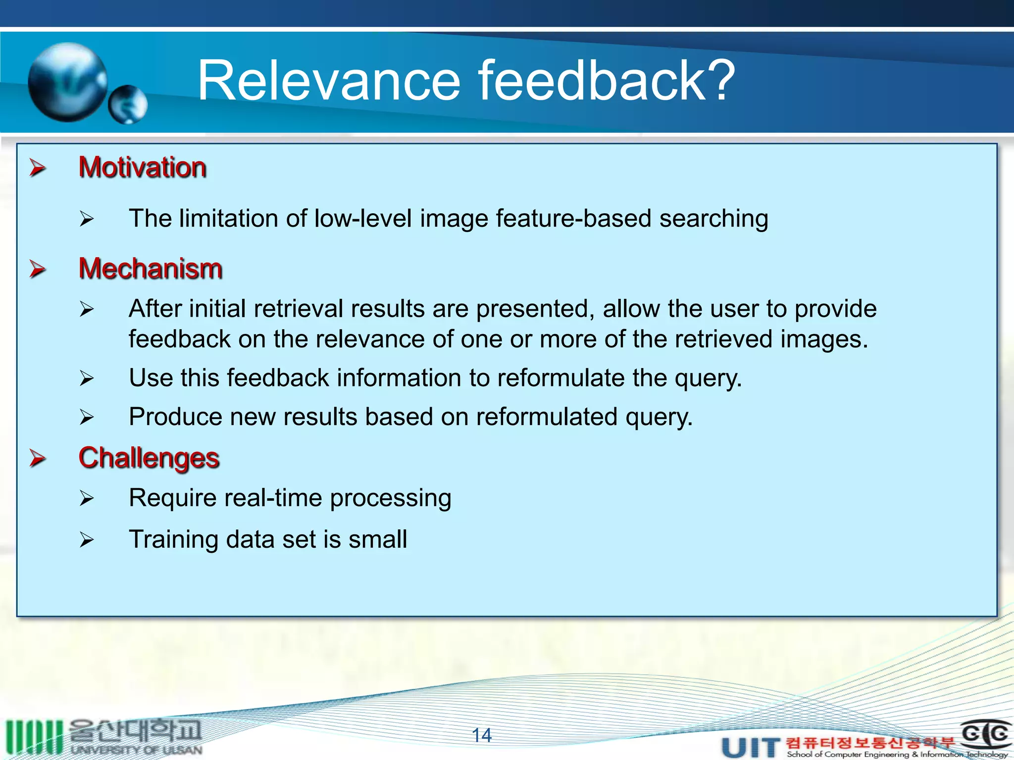 Relevance feedback?
14
 Motivation
 The limitation of low-level image feature-based searching
 Mechanism
 After initial retrieval results are presented, allow the user to provide
feedback on the relevance of one or more of the retrieved images.
 Use this feedback information to reformulate the query.
 Produce new results based on reformulated query.
 Challenges
 Require real-time processing
 Training data set is small
 