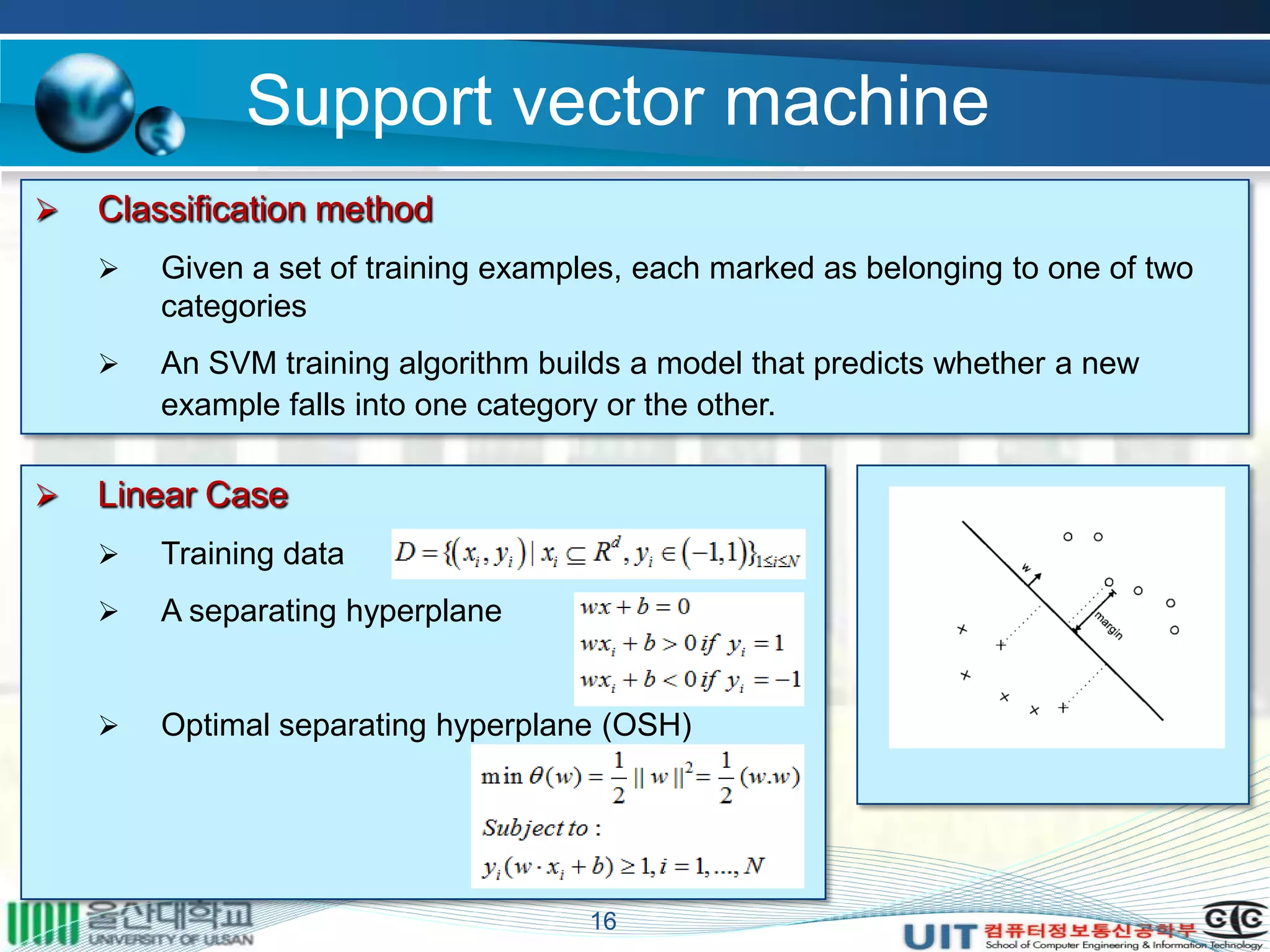 Support vector machine
16
 Classification method
 Given a set of training examples, each marked as belonging to one of two
categories
 An SVM training algorithm builds a model that predicts whether a new
example falls into one category or the other.
 Linear Case
 Training data
 A separating hyperplane
 Optimal separating hyperplane (OSH)
 