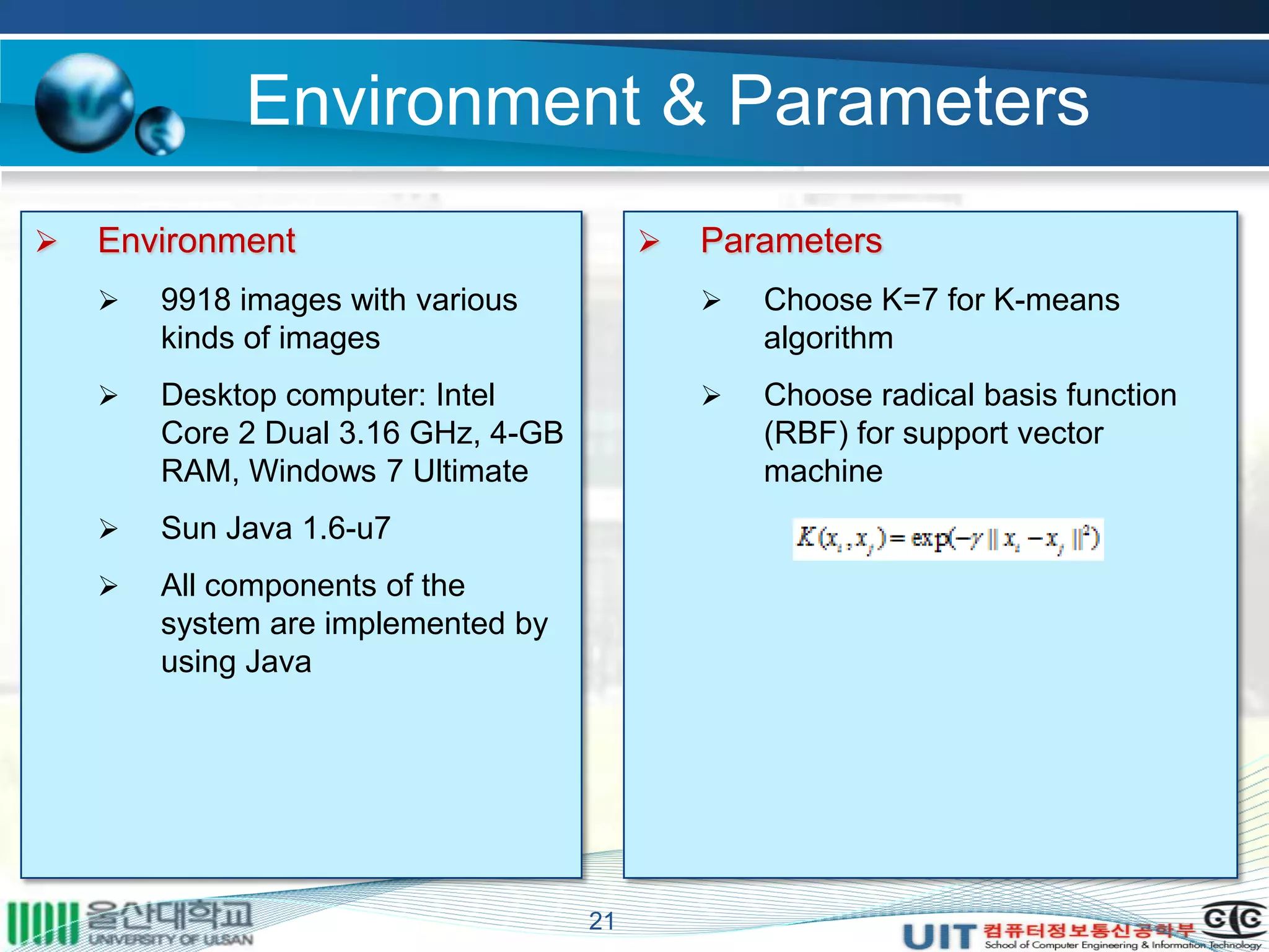 Environment & Parameters
21
 Environment
 9918 images with various
kinds of images
 Desktop computer: Intel
Core 2 Dual 3.16 GHz, 4-GB
RAM, Windows 7 Ultimate
 Sun Java 1.6-u7
 All components of the
system are implemented by
using Java
 Parameters
 Choose K=7 for K-means
algorithm
 Choose radical basis function
(RBF) for support vector
machine
 