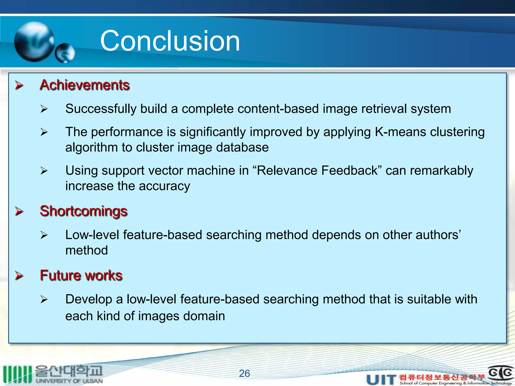 Conclusion
26
 Achievements
 Successfully build a complete content-based image retrieval system
 The performance is significantly improved by applying K-means clustering
algorithm to cluster image database
 Using support vector machine in “Relevance Feedback” can remarkably
increase the accuracy
 Shortcomings
 Low-level feature-based searching method depends on other authors’
method
 Future works
 Develop a low-level feature-based searching method that is suitable with
each kind of images domain
 