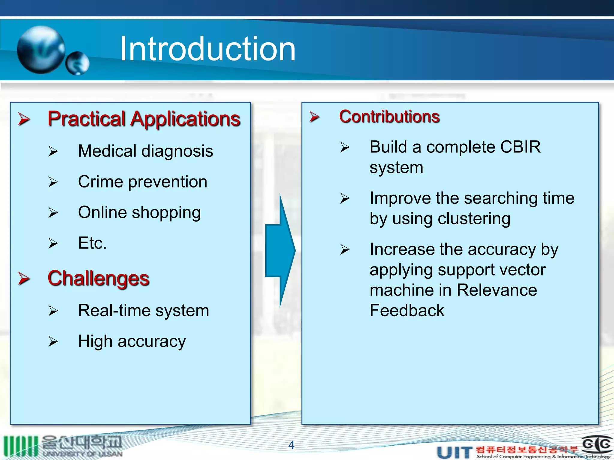Introduction
4
 Practical Applications
 Medical diagnosis
 Crime prevention
 Online shopping
 Etc.
 Challenges
 Real-time system
 High accuracy
 Contributions
 Build a complete CBIR
system
 Improve the searching time
by using clustering
 Increase the accuracy by
applying support vector
machine in Relevance
Feedback
 