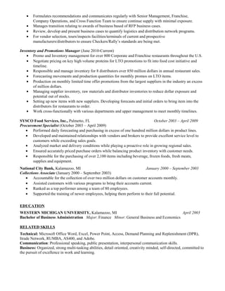 • Formulates recommendations and communicates regularly with Senior Management, Franchise,
Company Operations, and Cross Function Team to ensure continue supply with minimal exposure.
• Manages transition relating to awards of business based of RFP business cases.
• Review, develop and present business cases to quantify logistics and distribution network programs.
• For vendor selection, tours/inspects facilities/terminals of current and prospective
manufacturers/distributors to ensure Checkers/Rally’s standards are being met.
Inventory and Promotions Manager (June 2010-Current)
• Promo and Inventory management for over 800 Corporate and Franchise restaurants throughout the U.S.
• Negotiate pricing on key high volume proteins for LTO promotions to fit into food cost initiative and
timeline.
• Responsible and manage inventory for 8 distributors over 850 million dollars in annual restaurant sales.
• Forecasting movements and production quantities for monthly promos on LTO items.
• Production on monthly limited time offer promotions from the largest suppliers in the industry an excess
of million dollars.
• Managing supplier inventory, raw materials and distributor inventories to reduce dollar exposure and
potential out of stocks.
• Setting up new items with new suppliers. Developing forecasts and initial orders to bring item into the
distributors for restaurants to order.
• Work cross-functionally with various departments and upper management to meet monthly timelines.
SYSCO Food Services, Inc., Palmetto, FL October 2003 – April 2009
Procurement Specialist (October 2003 – April 2009)
• Performed daily forecasting and purchasing in excess of one hundred million dollars in product lines.
• Developed and maintained relationships with vendors and brokers to provide excellent service level to
customers while exceeding sales goals.
• Analyzed market and delivery conditions while playing a proactive role in growing regional sales.
• Ensured accurately priced purchase orders while balancing product inventory with customer needs.
• Responsible for the purchasing of over 2,100 items including beverage, frozen foods, fresh meats,
supplies and equipment.
National City Bank, Kalamazoo, MI January 2000 – September 2003
Collections Associate (January 2000 – September 2003)
• Accountable for the collection of over two million dollars on customer accounts monthly.
• Assisted customers with various programs to bring their accounts current.
• Ranked as a top performer among a team of 80 employees.
• Supported the training of newer employees, helping them perform to their full potential.
EDUCATION
WESTERN MICHIGAN UNIVERSITY, Kalamazoo, MI April 2003
Bachelor of Business Administration Major: Finance Minor: General Business and Economics
RELATED SKILLS
Technical: Microsoft Office Word, Excel, Power Point, Access, Demand Planning and Replenishment (DPR),
Itrade Network, RUMBA, AS400, and Adobe.
Communication: Professional speaking, public presentation, interpersonal communication skills.
Business: Organized, strong multi-tasking abilities, detail oriented, creativity minded, self-directed, committed to
the pursuit of excellence in work and learning.
 