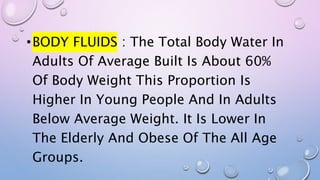 •BODY FLUIDS : The Total Body Water In
Adults Of Average Built Is About 60%
Of Body Weight This Proportion Is
Higher In Young People And In Adults
Below Average Weight. It Is Lower In
The Elderly And Obese Of The All Age
Groups.
 