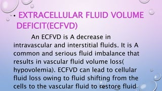 • EXTRACELLULAR FLUID VOLUME
DEFICIT(ECFVD)
An ECFVD is A decrease in
intravascular and interstitial fluids. It is A
common and serious fluid imbalance that
results in vascular fluid volume loss(
hypovolemia). ECFVD can lead to cellular
fluid loss owing to fluid shifting from the
cells to the vascular fluid to restore fluid
 
