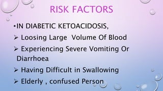 RISK FACTORS
•IN DIABETIC KETOACIDOSIS,
 Loosing Large Volume Of Blood
 Experiencing Severe Vomiting Or
Diarrhoea
 Having Difficult in Swallowing
 Elderly , confused Person
 