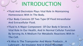 INTRODUCTION
Fluid And Electrolyte Plays Vital Role In Maintaining
Homeostasis With In The Body.
Our Body Consists Of Two Type Of Fluid Intracellular
And Extracellular Fluid.
Fluid Is A Major Component Of Our Body It Serves A
Vital Role In Our Health, And In Normal Cellular Function
By Serving As A Medium For Metabolic Reactions With In
The Cell.
It Also Is The Transporter And Waste Products , A
Lubricant , An Insulator And A Shock Absorber
 