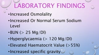 LABORATORY FINDINGS
•Increased Osmolality
•Increased Or Normal Serum Sodium
Level
•BUN (> 25 Mg/Dl)
•Hyperglycaemia (> 120 Mg/Dl)
•Elevated Haematocrit Value (>55%)
•Increased specific gravity
 