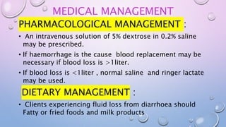 MEDICAL MANAGEMENT
PHARMACOLOGICAL MANAGEMENT :
• An intravenous solution of 5% dextrose in 0.2% saline
may be prescribed.
• If haemorrhage is the cause blood replacement may be
necessary if blood loss is >1liter.
• If blood loss is <1liter , normal saline and ringer lactate
may be used.
DIETARY MANAGEMENT :
• Clients experiencing fluid loss from diarrhoea should
Fatty or fried foods and milk products
 