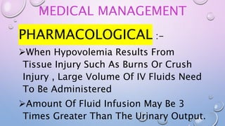 MEDICAL MANAGEMENT
PHARMACOLOGICAL :-
When Hypovolemia Results From
Tissue Injury Such As Burns Or Crush
Injury , Large Volume Of IV Fluids Need
To Be Administered
Amount Of Fluid Infusion May Be 3
Times Greater Than The Urinary Output.
 