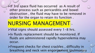 If 3rd space fluid has occurred as A result of
other process such as pericarditis and bowel
obstruction , the fluid may have to be removed in
order for the organ to retain its function .
NURSING MANAGEMENT:-
Vital signs should assessed every 1-8 hrs.
Iv fluids replacement should be monitored. If
fluids are administered rapidly hypervolemia may
occur.
Frequent checks for chest crackles , difficulty in
breathing and neck vein engorgement (pulmonary
 