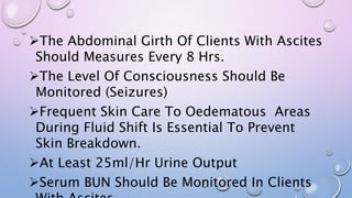 The Abdominal Girth Of Clients With Ascites
Should Measures Every 8 Hrs.
The Level Of Consciousness Should Be
Monitored (Seizures)
Frequent Skin Care To Oedematous Areas
During Fluid Shift Is Essential To Prevent
Skin Breakdown.
At Least 25ml/Hr Urine Output
Serum BUN Should Be Monitored In Clients
 