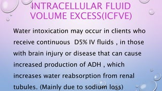 INTRACELLULAR FLUID
VOLUME EXCESS(ICFVE)
Water intoxication may occur in clients who
receive continuous D5% IV fluids , in those
with brain injury or disease that can cause
increased production of ADH , which
increases water reabsorption from renal
tubules. (Mainly due to sodium loss)
 
