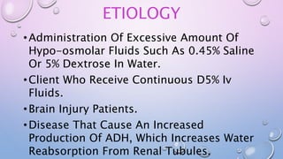 ETIOLOGY
•Administration Of Excessive Amount Of
Hypo-osmolar Fluids Such As 0.45% Saline
Or 5% Dextrose In Water.
•Client Who Receive Continuous D5% Iv
Fluids.
•Brain Injury Patients.
•Disease That Cause An Increased
Production Of ADH, Which Increases Water
Reabsorption From Renal Tubules.
 