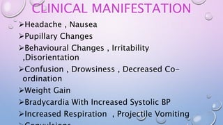 CLINICAL MANIFESTATION
Headache , Nausea
Pupillary Changes
Behavioural Changes , Irritability
,Disorientation
Confusion , Drowsiness , Decreased Co-
ordination
Weight Gain
Bradycardia With Increased Systolic BP
Increased Respiration , Projectile Vomiting
 