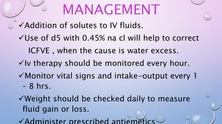 MANAGEMENT
Addition of solutes to IV fluids.
Use of d5 with 0.45% na cl will help to correct
ICFVE , when the cause is water excess.
Iv therapy should be monitored every hour.
Monitor vital signs and intake-output every 1
– 8 hrs.
Weight should be checked daily to measure
fluid gain or loss.
 