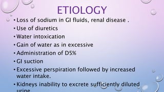 ETIOLOGY
• Loss of sodium in GI fluids, renal disease .
• Use of diuretics
• Water intoxication
• Gain of water as in excessive
• Administration of D5%
• GI suction
• Excessive perspiration followed by increased
water intake.
• Kidneys inability to excrete sufficiently diluted
 