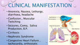 CLINICAL MANIFESTATION
• Anorexia, Nausea, Lethargy,
diarrhoea, headache
• Confusion., Muscular
Twitching
• Seizures, Coma, Saliva
Production, B.P.
• Cirrhosis
• Nephrotic Syndrome
• Congestive Heart Failure ,
tachycardia, orthostatic
 