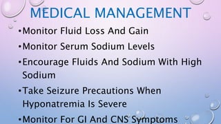 MEDICAL MANAGEMENT
•Monitor Fluid Loss And Gain
•Monitor Serum Sodium Levels
•Encourage Fluids And Sodium With High
Sodium
•Take Seizure Precautions When
Hyponatremia Is Severe
•Monitor For GI And CNS Symptoms
 