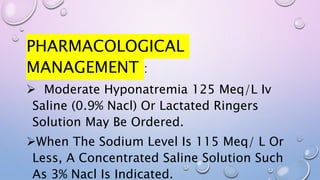 PHARMACOLOGICAL
MANAGEMENT :
 Moderate Hyponatremia 125 Meq/L Iv
Saline (0.9% Nacl) Or Lactated Ringers
Solution May Be Ordered.
When The Sodium Level Is 115 Meq/ L Or
Less, A Concentrated Saline Solution Such
As 3% Nacl Is Indicated.
 