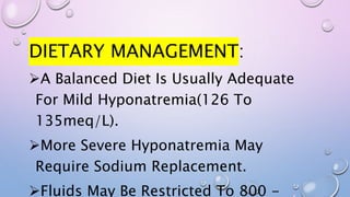 DIETARY MANAGEMENT:
A Balanced Diet Is Usually Adequate
For Mild Hyponatremia(126 To
135meq/L).
More Severe Hyponatremia May
Require Sodium Replacement.
Fluids May Be Restricted To 800 -
 