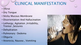 CLINICAL MANIFESTATION
• Thirst
• Dry Tongue
• Sticky Mucous Membrane
• Disorientation And Hallucination
• Lethargy, Agitation ,Irritability,
Tremor ,Seizures
• Dehydration
• Pulmonary Oedema
• Oliguria
• Anorexia, Nausea , Vomiting
 