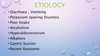 ETIOLOGY
• Diarrhoea , Vomiting
• Potassium spairing Diuretics
• Poor Intake
• Alcoholism
• Hyperaldosteronism
• Alkalosis
• Gastric Suction
• Recent Ileostomy
 