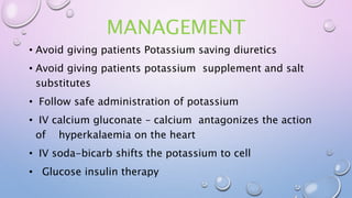 MANAGEMENT
• Avoid giving patients Potassium saving diuretics
• Avoid giving patients potassium supplement and salt
substitutes
• Follow safe administration of potassium
• IV calcium gluconate – calcium antagonizes the action
of hyperkalaemia on the heart
• IV soda-bicarb shifts the potassium to cell
• Glucose insulin therapy
 