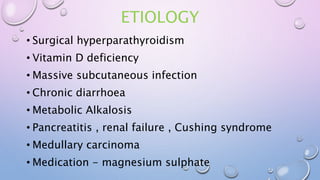 ETIOLOGY
• Surgical hyperparathyroidism
• Vitamin D deficiency
• Massive subcutaneous infection
• Chronic diarrhoea
• Metabolic Alkalosis
• Pancreatitis , renal failure , Cushing syndrome
• Medullary carcinoma
• Medication - magnesium sulphate
 
