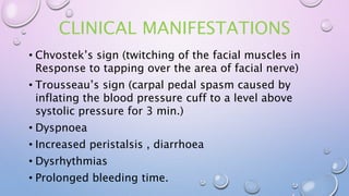 CLINICAL MANIFESTATIONS
• Chvostek’s sign (twitching of the facial muscles in
Response to tapping over the area of facial nerve)
• Trousseau’s sign (carpal pedal spasm caused by
inflating the blood pressure cuff to a level above
systolic pressure for 3 min.)
• Dyspnoea
• Increased peristalsis , diarrhoea
• Dysrhythmias
• Prolonged bleeding time.
 