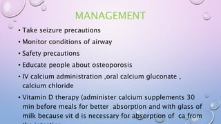 MANAGEMENT
• Take seizure precautions
• Monitor conditions of airway
• Safety precautions
• Educate people about osteoporosis
• IV calcium administration ,oral calcium gluconate ,
calcium chloride
• Vitamin D therapy (administer calcium supplements 30
min before meals for better absorption and with glass of
milk because vit d is necessary for absorption of ca from
 