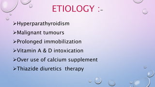 ETIOLOGY :-
Hyperparathyroidism
Malignant tumours
Prolonged immobilization
Vitamin A & D intoxication
Over use of calcium supplement
Thiazide diuretics therapy
 