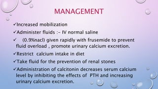 MANAGEMENT
Increased mobilization
Administer fluids :- IV normal saline
 (0.9%nacl) given rapidly with frusemide to prevent
fluid overload , promote urinary calcium excretion.
Restrict calcium intake in diet
Take fluid for the prevention of renal stones
Administration of calcitonin decreases serum calcium
level by inhibiting the effects of PTH and increasing
urinary calcium excretion.
 