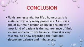 CONCLUSION
• Fluids are essential for life . homeostasis is
sustained by very many processes. As nurses ,
one of our main responsibility in dealing with
most kind of patient is the maintenance of fluid
volume and electrolyte balance . thus it is very
essential to know regarding the fluid and
electrolyte balance and imbalances.
 