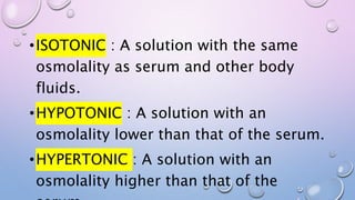 •ISOTONIC : A solution with the same
osmolality as serum and other body
fluids.
•HYPOTONIC : A solution with an
osmolality lower than that of the serum.
•HYPERTONIC : A solution with an
osmolality higher than that of the
 