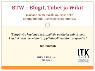 BTW – Blogit,Tubet ja Wikit sosiaalinen media alakoulussa sekä opettajankoulutuksen perusopinnoissa "Eilispäivän kouluissa toissapäivän opettajat valmistavat keskiaikaisin menetelmin oppilaita ylihuomisen ongelmiin." - tuntematon - Mikko Horila ITK 2011 